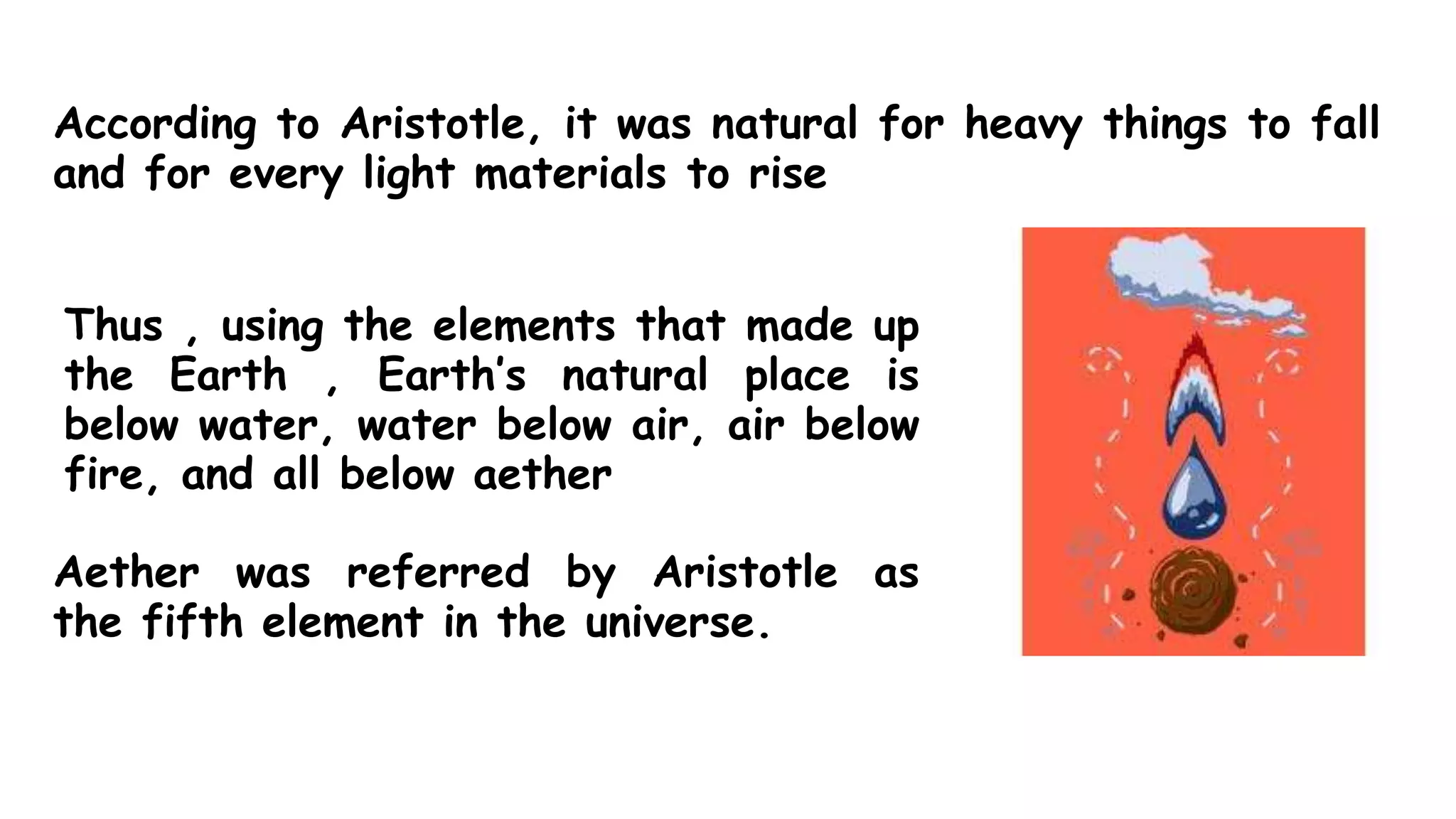 According to Aristotle, it was natural for heavy things to fall
and for every light materials to rise
Thus , using the elements that made up
the Earth , Earth’s natural place is
below water, water below air, air below
fire, and all below aether
Aether was referred by Aristotle as
the fifth element in the universe.
 