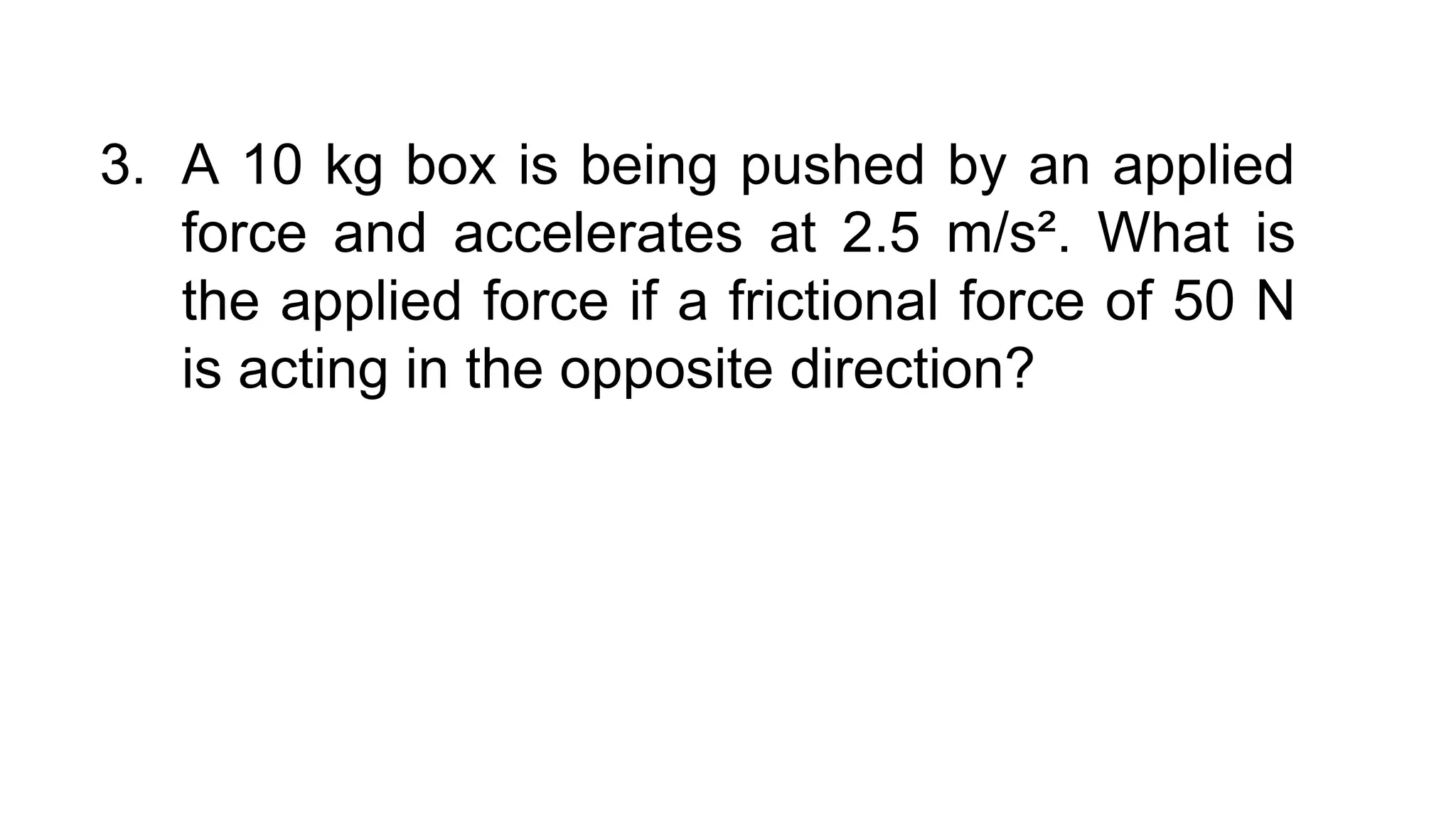 3. A 10 kg box is being pushed by an applied
force and accelerates at 2.5 m/s². What is
the applied force if a frictional force of 50 N
is acting in the opposite direction?
 