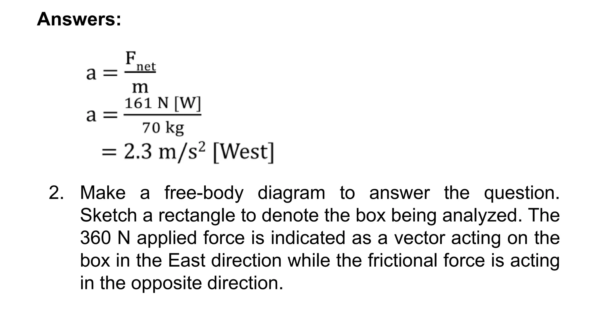 Answers:
2. Make a free-body diagram to answer the question.
Sketch a rectangle to denote the box being analyzed. The
360 N applied force is indicated as a vector acting on the
box in the East direction while the frictional force is acting
in the opposite direction.
 