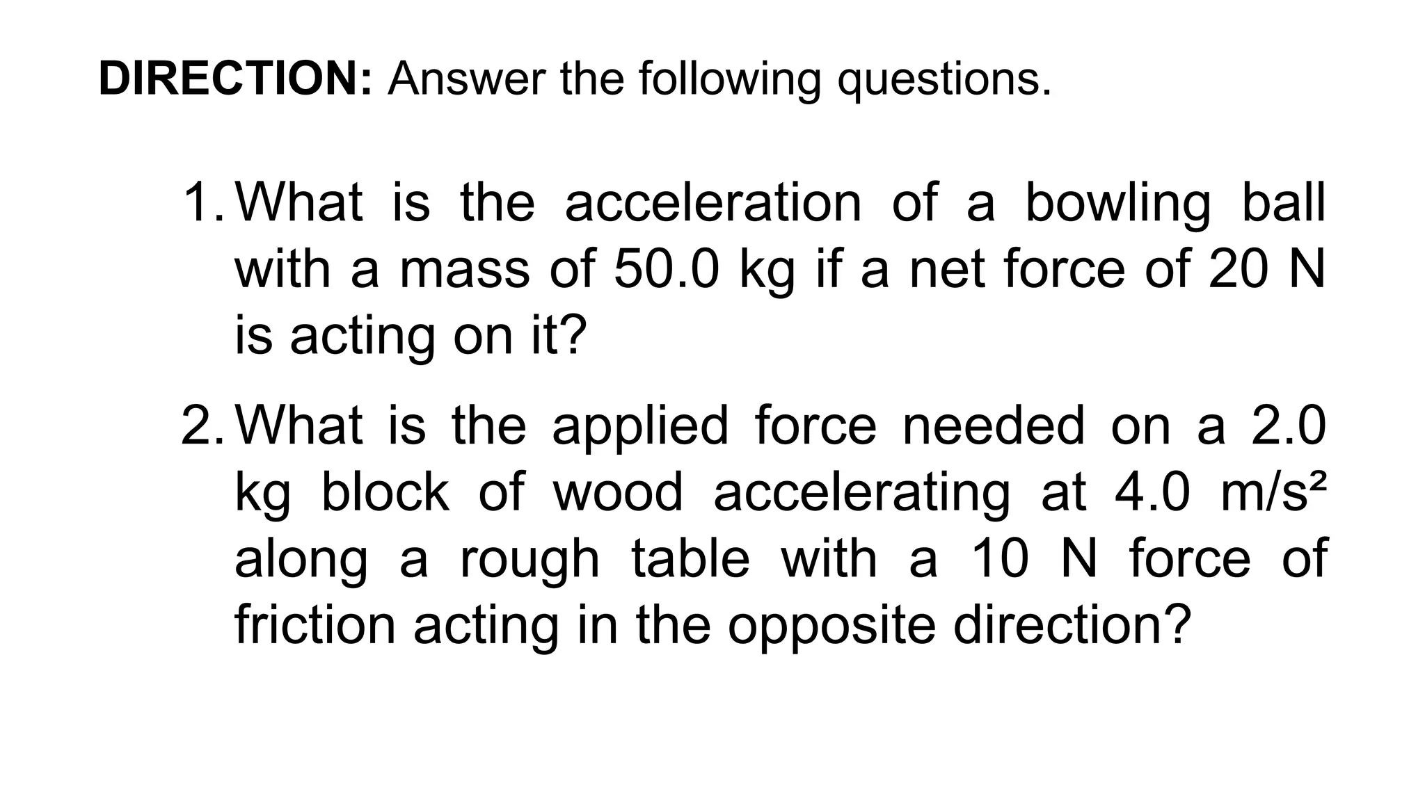 DIRECTION: Answer the following questions.
1.What is the acceleration of a bowling ball
with a mass of 50.0 kg if a net force of 20 N
is acting on it?
2.What is the applied force needed on a 2.0
kg block of wood accelerating at 4.0 m/s²
along a rough table with a 10 N force of
friction acting in the opposite direction?
 