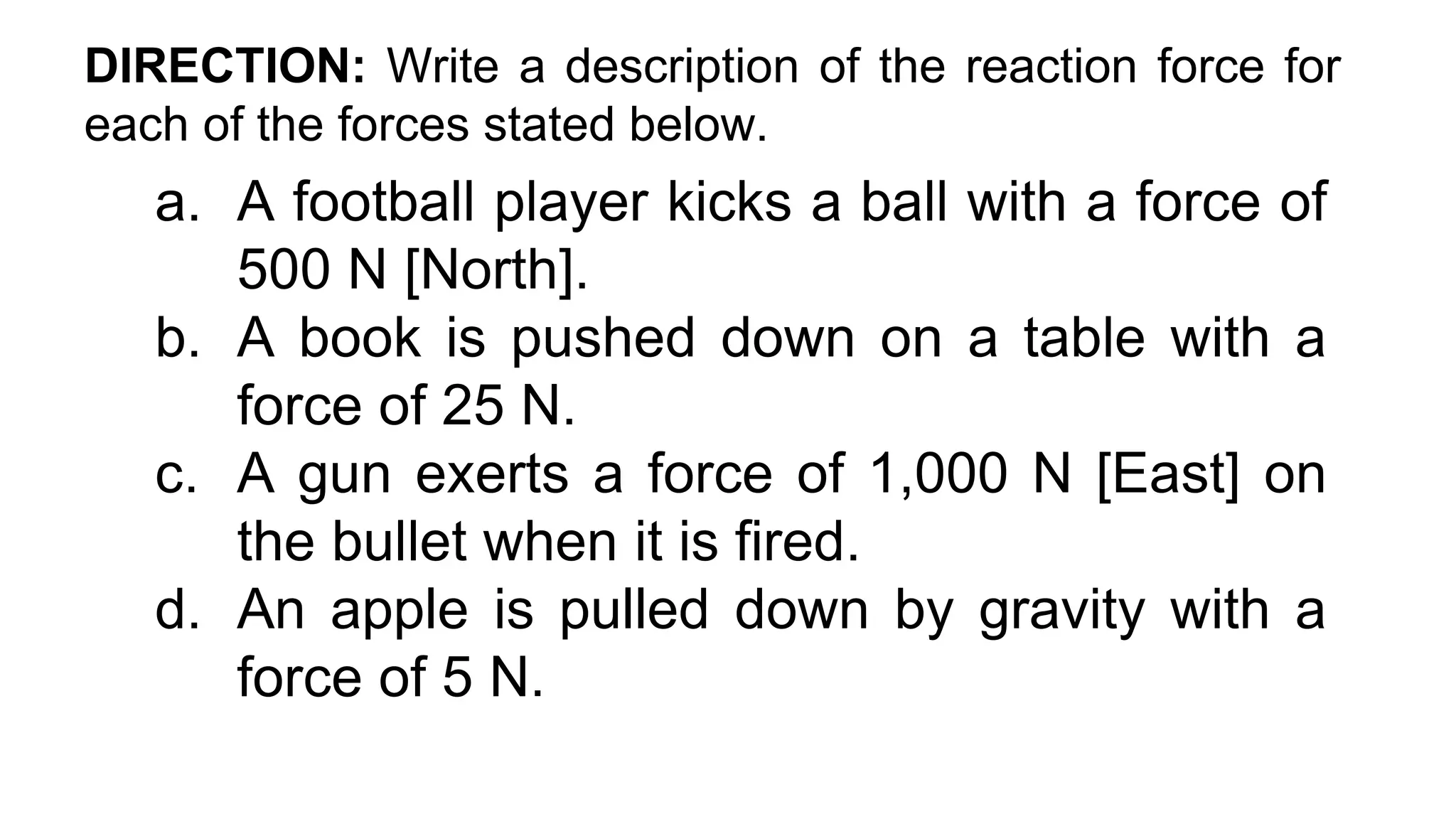 DIRECTION: Write a description of the reaction force for
each of the forces stated below.
a. A football player kicks a ball with a force of
500 N [North].
b. A book is pushed down on a table with a
force of 25 N.
c. A gun exerts a force of 1,000 N [East] on
the bullet when it is fired.
d. An apple is pulled down by gravity with a
force of 5 N.
 