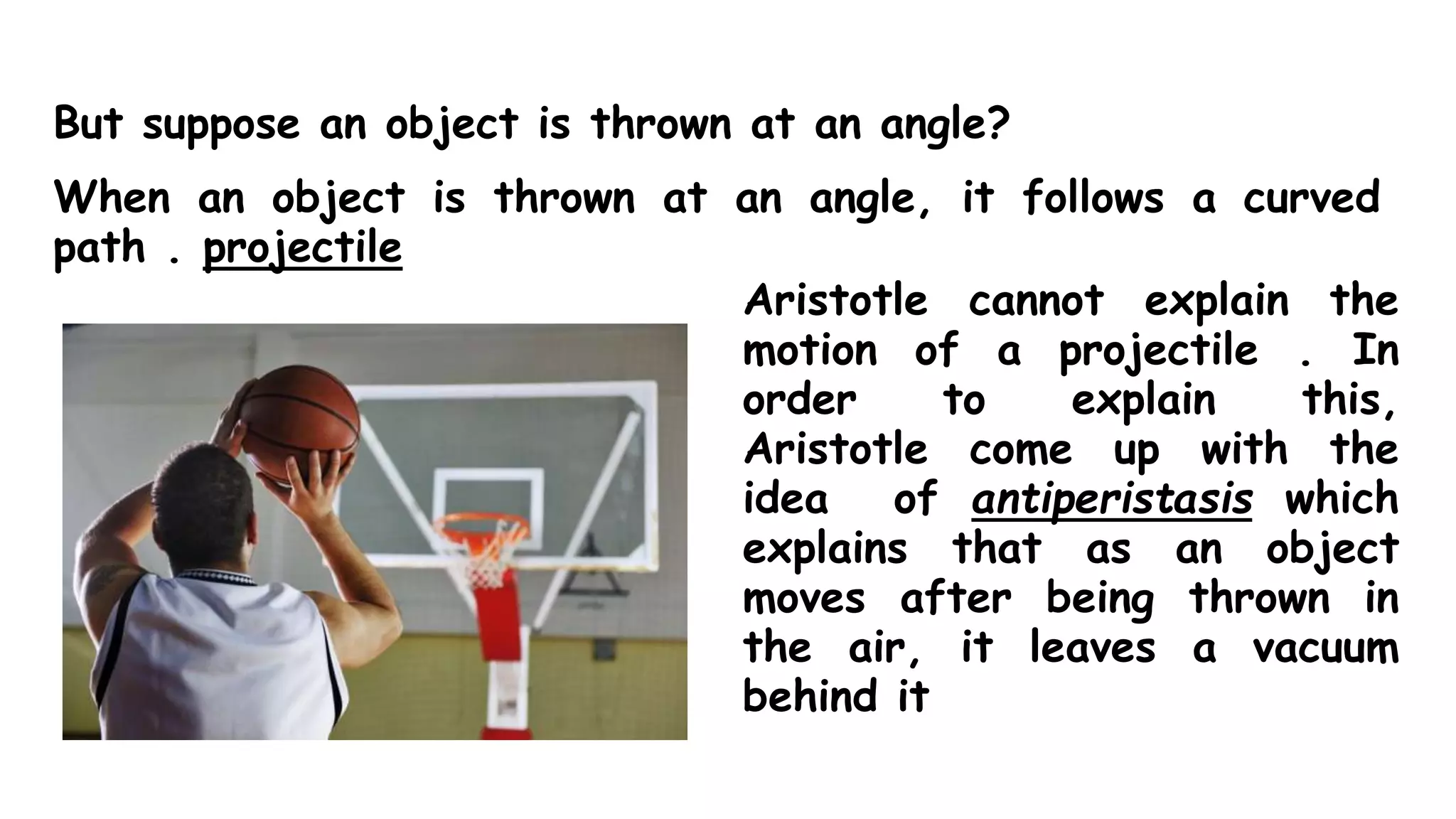 But suppose an object is thrown at an angle?
When an object is thrown at an angle, it follows a curved
path . projectile
Aristotle cannot explain the
motion of a projectile . In
order to explain this,
Aristotle come up with the
idea of antiperistasis which
explains that as an object
moves after being thrown in
the air, it leaves a vacuum
behind it
 