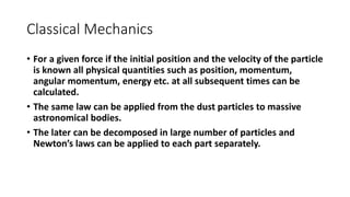 Classical Mechanics
• For a given force if the initial position and the velocity of the particle
is known all physical quantities such as position, momentum,
angular momentum, energy etc. at all subsequent times can be
calculated.
• The same law can be applied from the dust particles to massive
astronomical bodies.
• The later can be decomposed in large number of particles and
Newton’s laws can be applied to each part separately.
 