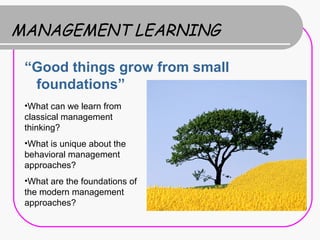 MANAGEMENT LEARNING

 “Good things grow from small
  foundations”
 •What can we learn from
 classical management
 thinking?
 •What is unique about the
 behavioral management
 approaches?
 •What are the foundations of
 the modern management
 approaches?
 