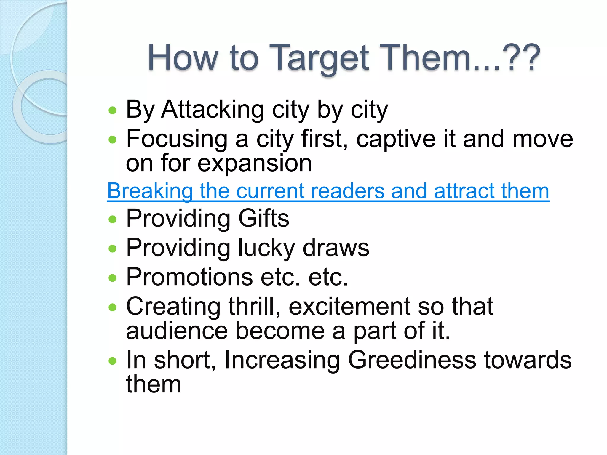 How to Target Them...??
 By Attacking city by city
 Focusing a city first, captive it and move
on for expansion
Breaking the current readers and attract them
 Providing Gifts
 Providing lucky draws
 Promotions etc. etc.
 Creating thrill, excitement so that
audience become a part of it.
 In short, Increasing Greediness towards
them
 