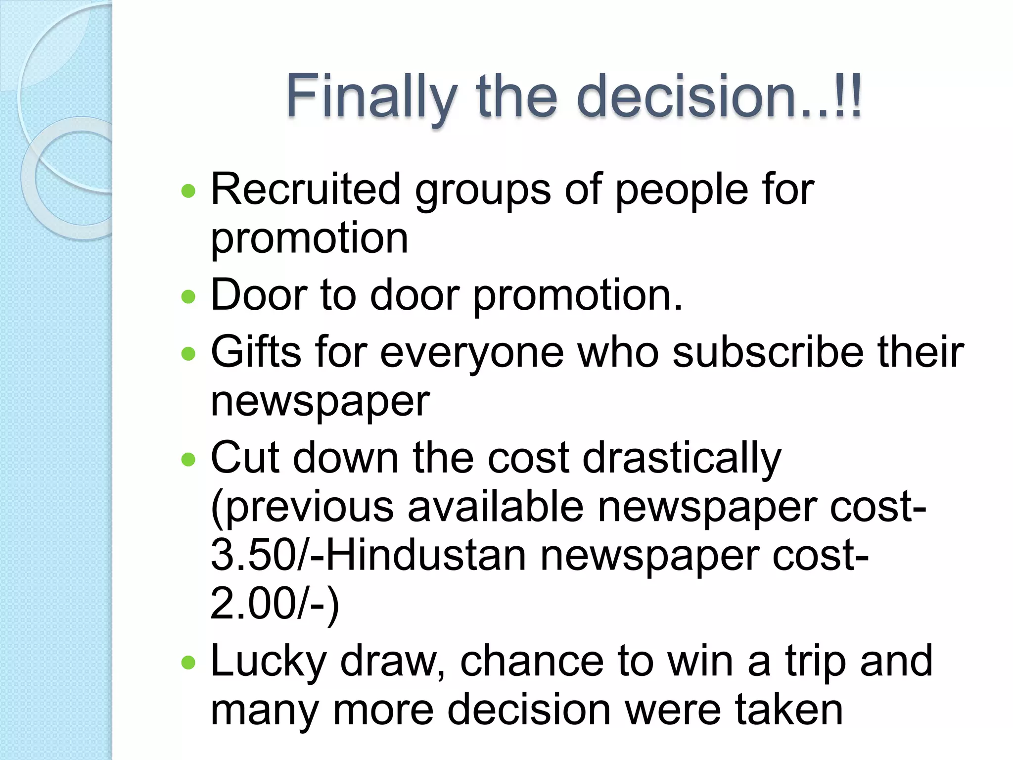 Finally the decision..!!
 Recruited groups of people for
promotion
 Door to door promotion.
 Gifts for everyone who subscribe their
newspaper
 Cut down the cost drastically
(previous available newspaper cost-
3.50/-Hindustan newspaper cost-
2.00/-)
 Lucky draw, chance to win a trip and
many more decision were taken
 
