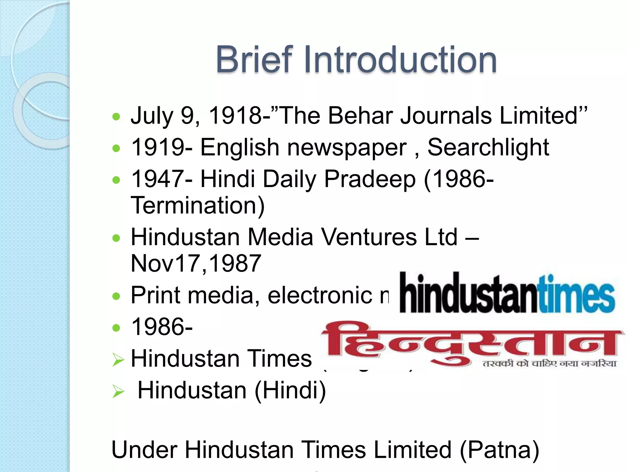 Brief Introduction
 July 9, 1918-”The Behar Journals Limited’’
 1919- English newspaper , Searchlight
 1947- Hindi Daily Pradeep (1986-
Termination)
 Hindustan Media Ventures Ltd –
Nov17,1987
 Print media, electronic media
 1986-
 Hindustan Times (English)
 Hindustan (Hindi)
Under Hindustan Times Limited (Patna)
 