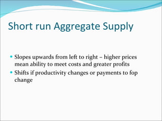 Short run Aggregate Supply Slopes upwards from left to right – higher prices mean ability to meet costs and greater profits Shifts if productivity changes or payments to fop change 