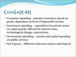 C+I+G+(X-M) Consumer spending – amount consumers spend on goods, dependent on level of disposable income Investment spending – expenditure by private sector on capital goods, affected by interest rates, technological change, expectations Government spending – current and capital spending on public services Net Exports – difference between exports and imports 
