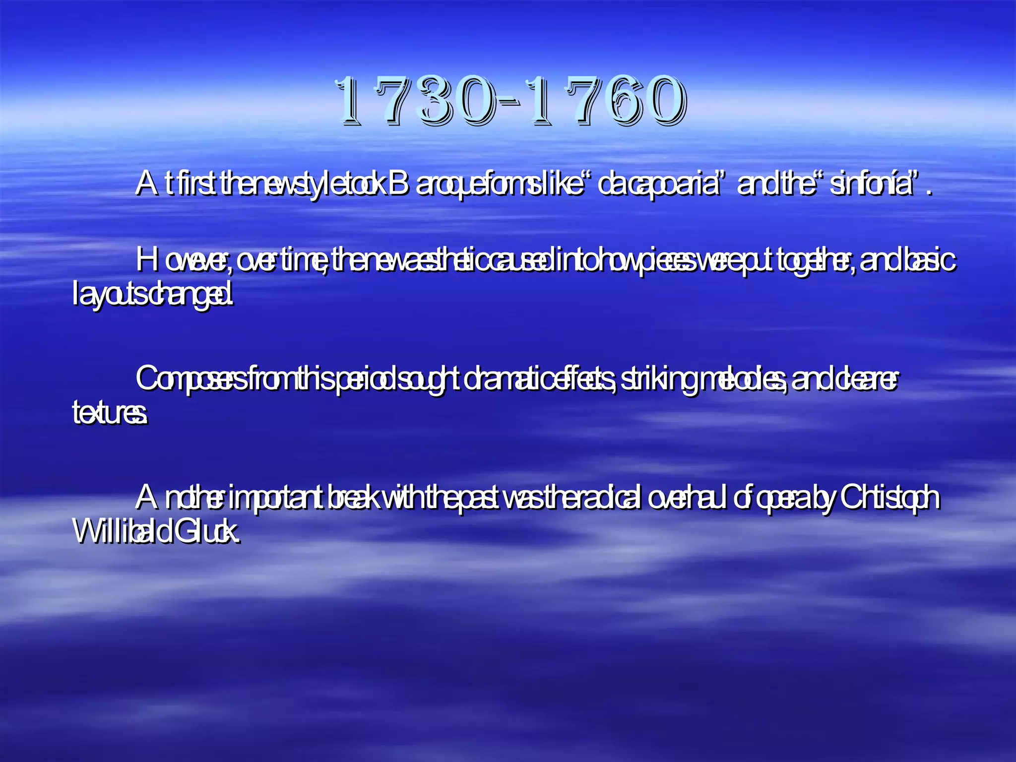 1730-1760 At first the new style took Baroque forms like “da capo aria” and the “sinfonía”. However, over time, the new aesthetic caused into how pieces were put together, and basic layouts changed. Composers from this period sought dramatic effects, striking melodies, and clearer textures. Another important break with the past was the radical overhaul of opera by Chtistoph Willibald Gluck.  