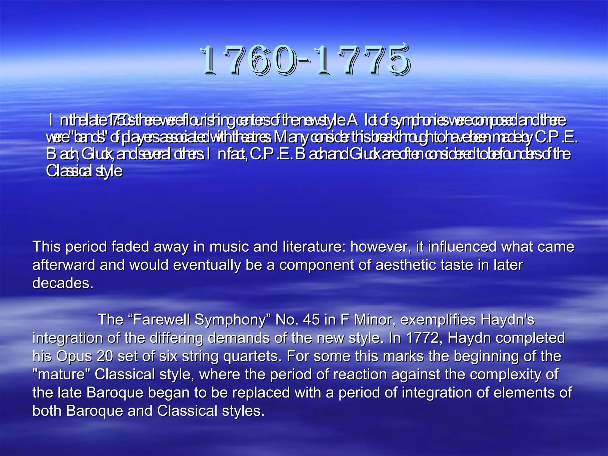 1760-1775   In the late 1750s there were flourishing centers of the new style. A lot of symphonies were composed and there were "bands" of players associated with theatres. Many consider this breakthrough to have been made by C.P.E. Bach, Gluck, and several others. In fact, C.P.E. Bach and Gluck are often considered to be founders of the Classical style. This period faded away in music and literature: however, it influenced what came afterward and would eventually be a component of aesthetic taste in later decades.   The “Farewell Symphony” No. 45 in F Minor, exemplifies Haydn's integration of the differing demands of the new style. In 1772, Haydn completed his Opus 20 set of six string quartets. For some this marks the beginning of the "mature" Classical style, where the period of reaction against the complexity of the late Baroque began to be replaced with a period of integration of elements of both Baroque and Classical styles. 