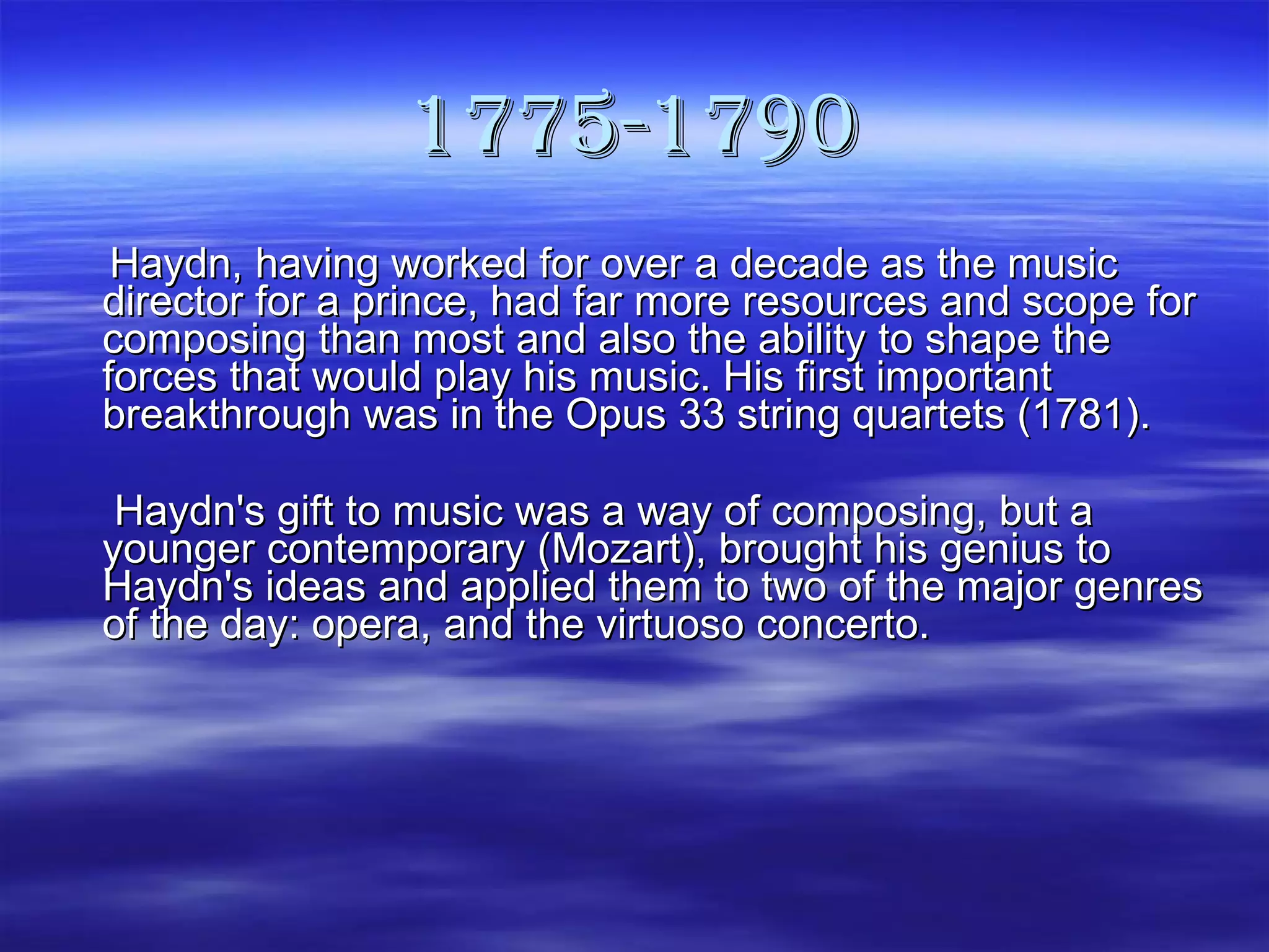 1775-1790   Haydn, having worked for over a decade as the music director for a prince, had far more resources and scope for composing than most and also the ability to shape the forces that would play his music. His first important breakthrough was in the Opus 33 string quartets (1781).   Haydn's gift to music was a way of composing, but a younger contemporary (Mozart), brought his genius to Haydn's ideas and applied them to two of the major genres of the day: opera, and the virtuoso concerto.  