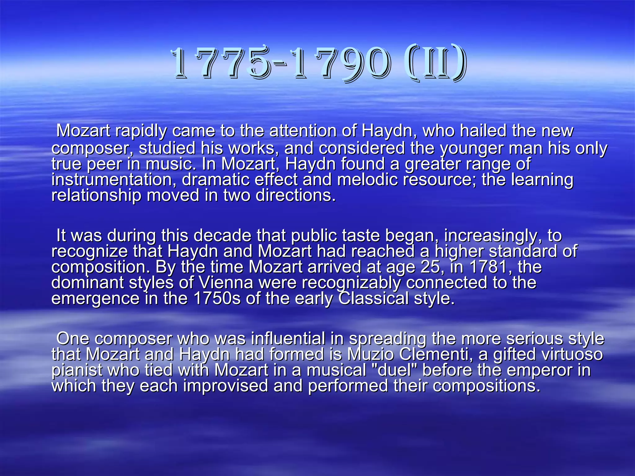 1775-1790 (II)   Mozart rapidly came to the attention of Haydn, who hailed the new composer, studied his works, and considered the younger man his only true peer in music. In Mozart, Haydn found a greater range of instrumentation, dramatic effect and melodic resource; the learning relationship moved in two directions.    It was during this decade that public taste began, increasingly, to recognize that Haydn and Mozart had reached a higher standard of composition. By the time Mozart arrived at age 25, in 1781, the dominant styles of Vienna were recognizably connected to the emergence in the 1750s of the early Classical style.   One composer who was influential in spreading the more serious style that Mozart and Haydn had formed is Muzio Clementi, a gifted virtuoso pianist who tied with Mozart in a musical "duel" before the emperor in which they each improvised and performed their compositions. 