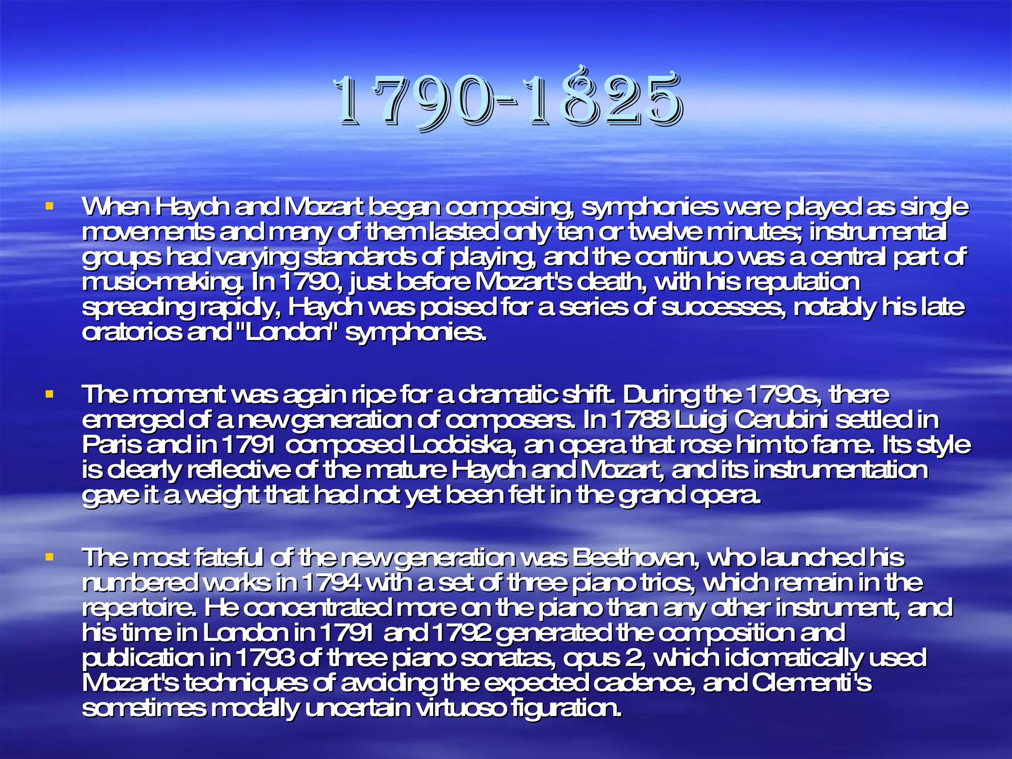 1790-1825 When Haydn and Mozart began composing, symphonies were played as single movements and many of them lasted only ten or twelve minutes; instrumental groups had varying standards of playing, and the continuo was a central part of music-making. In 1790, just before Mozart's death, with his reputation spreading rapidly, Haydn was poised for a series of successes, notably his late oratorios and "London" symphonies. The moment was again ripe for a dramatic shift. During the 1790s, there emerged of a new generation of composers. In 1788 Luigi Cerubini settled in Paris and in 1791 composed Lodoiska, an opera that rose him to fame. Its style is clearly reflective of the mature Haydn and Mozart, and its instrumentation gave it a weight that had not yet been felt in the grand opera. The most fateful of the new generation was Beethoven, who launched his numbered works in 1794 with a set of three piano trios, which remain in the repertoire. He concentrated more on the piano than any other instrument, and his time in London in 1791 and 1792 generated the composition and publication in 1793 of three piano sonatas, opus 2, which idiomatically used Mozart's techniques of avoiding the expected cadence, and Clementi's sometimes modally uncertain virtuoso figuration. 