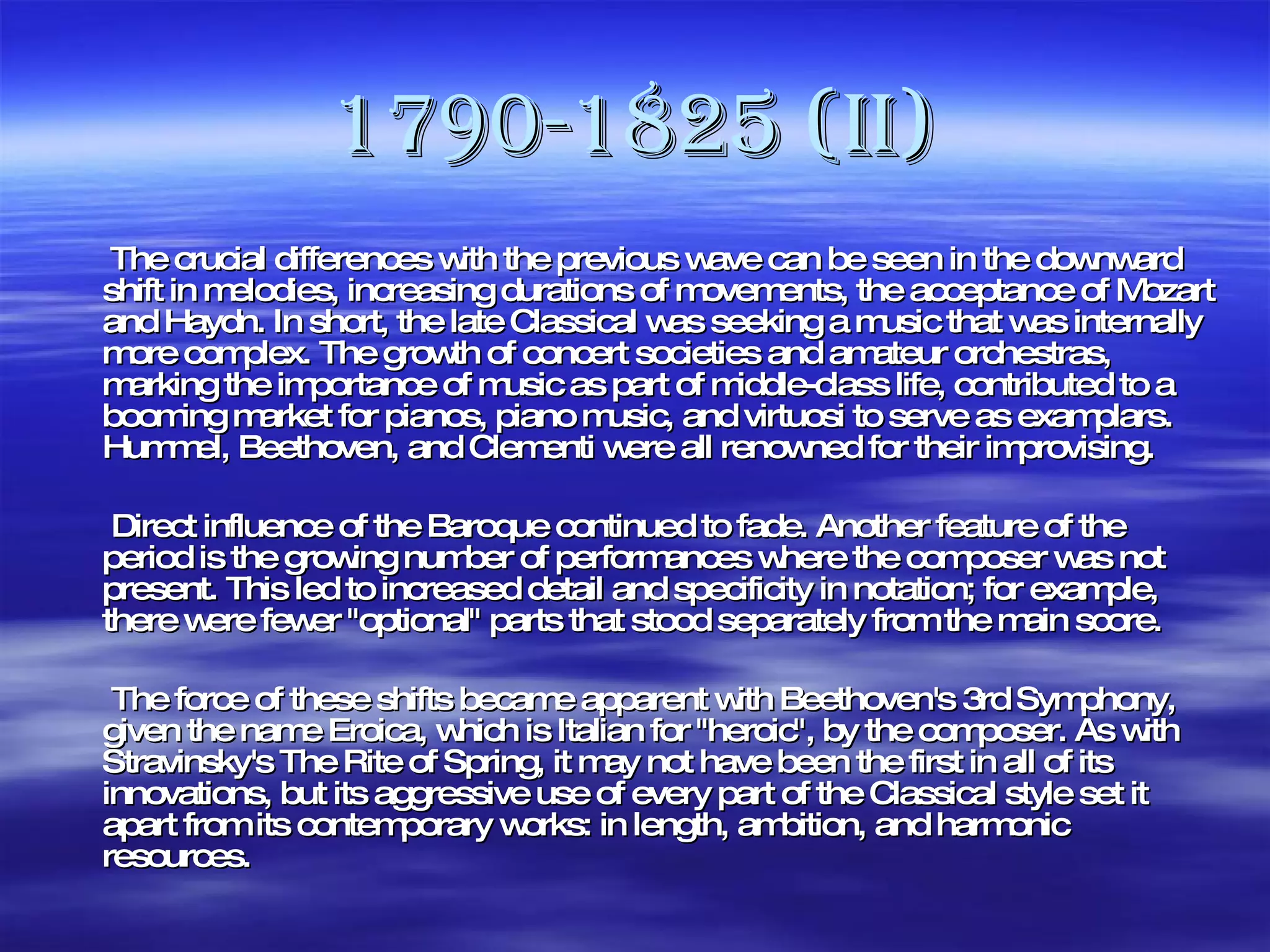 1790-1825 (II)   The crucial differences with the previous wave can be seen in the downward shift in melodies, increasing durations of movements, the acceptance of Mozart and Haydn. In short, the late Classical was seeking a music that was internally more complex. The growth of concert societies and amateur orchestras, marking the importance of music as part of middle-class life, contributed to a booming market for pianos, piano music, and virtuosi to serve as examplars. Hummel, Beethoven, and Clementi were all renowned for their improvising.   Direct influence of the Baroque continued to fade. Another feature of the period is the growing number of performances where the composer was not present. This led to increased detail and specificity in notation; for example, there were fewer "optional" parts that stood separately from the main score.   The force of these shifts became apparent with Beethoven's 3rd Symphony, given the name Eroica, which is Italian for "heroic", by the composer. As with Stravinsky's The Rite of Spring, it may not have been the first in all of its innovations, but its aggressive use of every part of the Classical style set it apart from its contemporary works: in length, ambition, and harmonic resources. 