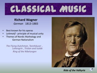 Richard Wagner German   1813-1883Best known for his operasLeitmotif - principle of musical unityThemes of Nordic Mythology and		German NationalismThe Flying Dutchman, Tannhäuser ,   	Lohengrin , Tristan and IsoldeRing of the NibelungenClassical MusicRide of the Valkyrie