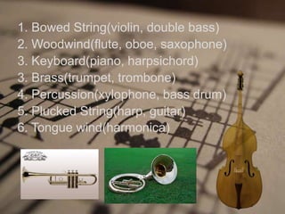 1. Bowed String(violin, double bass)
2. Woodwind(flute, oboe, saxophone)
3. Keyboard(piano, harpsichord)
3. Brass(trumpet, trombone)
4. Percussion(xylophone, bass drum)
5. Plucked String(harp, guitar)
6. Tongue wind(harmonica)
 