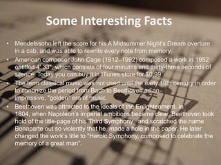 Some Interesting Facts
• Mendelssohn left the score for his A Midsummer Night's Dream overture
  in a cab, and was able to rewrite every note from memory.
• American composer John Cage (1912–1992) composed a work in 1952
  entitled 4' 33", which consists of four minutes and thirty-three seconds of
  silence. Today you can buy it in ITunes store for $0,99
• The term classical music was not used until the early 19th century in order
  to canonize the period from Bach to Beethoven as an
  impressive, "golden" era of music.
• Beethoven was attracted to the ideals of the Enlightenment. In
  1804, when Napoleon's imperial ambitions became clear, Beethoven took
  hold of the title-page of his Third Symphony and scratched the name
  Bonaparte out so violently that he made a hole in the paper. He later
  changed the work's title to "Heroic Symphony, composed to celebrate the
  memory of a great man”.
 