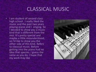 CLASSICAL MUSIC
• I am student of second class
high school . I really liked the
music and the past two years
playing piano and I singing. So
I decided to show you a music
kind that is different from the
rest. It's pretty special and
maybe a little misunderstood,
so I'd like to show you the
other side of this kind. Refers
to classical music. Before
getting into the piano had no
idea that species. I guess the
same as you do. I hope that
my work may like
 