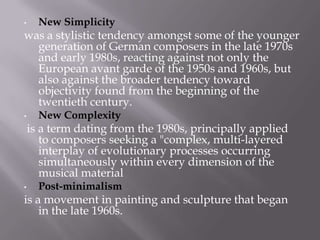 • New Simplicity
was a stylistic tendency amongst some of the younger
generation of German composers in the late 1970s
and early 1980s, reacting against not only the
European avant garde of the 1950s and 1960s, but
also against the broader tendency toward
objectivity found from the beginning of the
twentieth century.
• New Complexity
is a term dating from the 1980s, principally applied
to composers seeking a "complex, multi-layered
interplay of evolutionary processes occurring
simultaneously within every dimension of the
musical material
• Post-minimalism
is a movement in painting and sculpture that began
in the late 1960s.
 