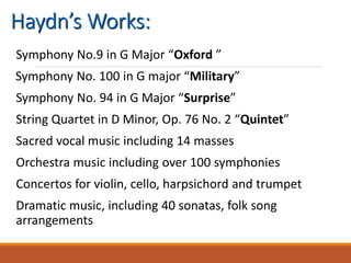 Haydn’s Works:
Symphony No.9 in G Major “Oxford ”
Symphony No. 100 in G major “Military”
Symphony No. 94 in G Major “Surprise”
String Quartet in D Minor, Op. 76 No. 2 “Quintet”
Sacred vocal music including 14 masses
Orchestra music including over 100 symphonies
Concertos for violin, cello, harpsichord and trumpet
Dramatic music, including 40 sonatas, folk song
arrangements
 