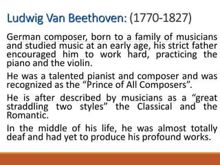 Ludwig Van Beethoven: (1770-1827)
German composer, born to a family of musicians
and studied music at an early age, his strict father
encouraged him to work hard, practicing the
piano and the violin.
He was a talented pianist and composer and was
recognized as the “Prince of All Composers”.
He is after described by musicians as a “great
straddling two styles” the Classical and the
Romantic.
In the middle of his life, he was almost totally
deaf and had yet to produce his profound works.
 