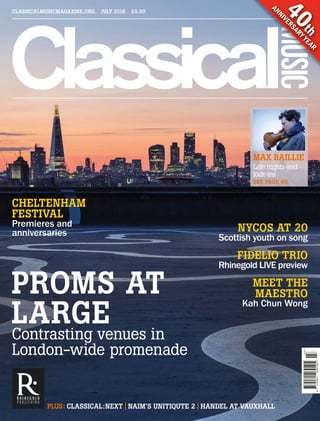 7709612691059
07>
CLASSICALMUSICMAGAZINE.ORG JULY 2016 £5.50
40th
ANNIVERSARYYEAR
Late nights and
lock-ins
MAX BAILLIE
SEE PAGE 60
PLUS: CLASSICAL:NEXT | NAIM’S UNITIQUTE 2 | HANDEL AT VAUXHALL
CHELTENHAM
FESTIVAL
Premieres and
anniversaries
Contrasting venues in
London-wide promenade
PROMS AT
LARGE
NYCOS AT 20
Scottish youth on song
FIDELIO TRIO
Rhinegold LIVE preview
MEET THE
MAESTRO
Kah Chun Wong
CM0716_001_F_Cover.indd 2 17/06/2016 15:37:19
 