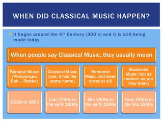 WHEN DID CLASSICAL MUSIC HAPPEN?

 It began around the 4 th Century (300’s) and it is still being
  made today


When people say Classical Music, they usually mean

                                                         Modernist
Baroque Music     Classical Music      Romantic
                                                        Music (not as
 (Pronounced      (yea, it has the   Music (not lovey
                                                        modern as you
Buh – Rowke)       same name)         dovey at all)
                                                         may think)


                  Late 1700s to       Mid 1800s to      Early 1900s to
1620s to 1800
                 the early 1800s     the early 1900s    the late 1900s
 
