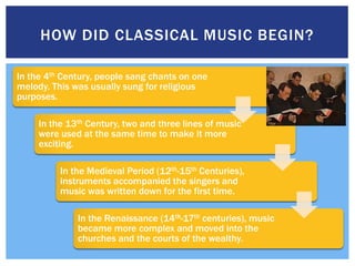 HOW DID CLASSICAL MUSIC BEGIN?

In the 4th Century, people sang chants on one
melody. This was usually sung for religious
purposes.

     In the 13th Century, two and three lines of music
     were used at the same time to make it more
     exciting.

          In the Medieval Period (12th-15th Centuries),
          instruments accompanied the singers and
          music was written down for the first time.

              In the Renaissance (14th-17th centuries), music
              became more complex and moved into the
              churches and the courts of the wealthy.
 