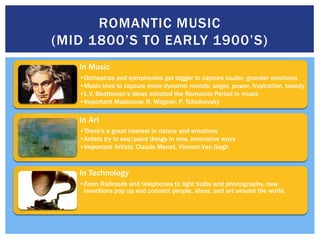 ROMANTIC MUSIC
(MID 1800’S TO EARLY 1900’S)
   In Music
   •Orchestras and symphonies get bigger to capture louder, grander emotions
   •Music tries to capture more dynamic moods: anger, power, frustration, beauty
   •L.V. Beethoven’s ideas initiated the Romantic Period in music
   •Important Musicians: R. Wagner, P. Tchaikovsky

   In Art
   •There’s a great interest in nature and emotions
   •Artists try to see/paint things in new, innovative ways
   •Important Artists: Claude Monet, Vincent Van Gogh


   In Technology
   •From Railroads and telephones to light bulbs and phonographs, new
    inventions pop up and connect people, ideas, and art around the world.
 