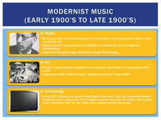 MODERNIST MUSIC
(EARLY 1900’S TO LATE 1900’S)
    In Music
    •Musicians look for innovative ways to make music: no melody, every note at once,
     no rhythm, etc.
    •Music became very abstract and difficult to understand, but exciting and
     spontaneous
    •Important Musicians: Igor Stravinsky, Arnold Schoenberg


    In Art
    •Artists created abstract images to re-create the way we see and understand the
     world
    •Important Artists: Pablo Picasso, Wassily Kandinsky, Gustav Klimt




    In Technology
    •In the 20th Century, the world moved faster than ever. Cars and Airplanes allowed
     people to travel, radios and TVs brought entertainment into the home, and a great
     many inventions that we use today were created during this period.
 