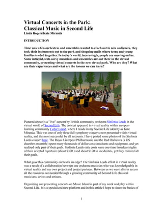 Virtual Concerts in the Park:
Classical Music in Second Life
Linda Rogers/Kate Miranda

INTRODUCTION

Time was when orchestras and ensembles wanted to reach out to new audiences, they
took their instruments out to the park and shopping malls where teens and young
families tended to gather. In today’s world, increasingly, people are meeting online.
Some intrepid, tech-savvy musicians and ensembles are out there in the virtual
community, presenting virtual concerts in the new virtual park. Who are they? What
are their experiences and what are the lessons we can learn?




Pictured above is a quot;livequot; concert by British community orchestra Sinfonia Leeds in the
virtual world of Second Life. The concert appeared in virtual reality within an open-
learning community Cedar Island, where I reside in my Second Life identity as Kate
Miranda. This was one of only three full symphony concerts ever presented within virtual
reality, and the most successful by all accounts. I have posted some photos of the Sinfonia
Leeds concert here. The Royal Liverpool Philharmonic and the Red Orchestra (a US
chamber ensemble) spent many thousands of dollars on consultants and equipment, and yet
realized only part of their goals. Sinfonia Leeds only costs were one-time broadcast rights
of their selected repertoire (about $300.) and about $100 in incidentals, yet they realized all
their goals.

What gave this community orchestra an edge? The Sinfonia Leeds effort in virtual reality
was a result of a collaboration between one orchestra musician who was knowledgeable in
virtual reality and my own project and project partners. Between us we were able to access
all the resources we needed through a growing community of Second Life classical
musicians, artists and artisans.

Organizing and presenting concerts on Music Island is part of my work and play within
Second Life. It is a specialized new platform and in this article I hope to share the basics of


                                               1
 