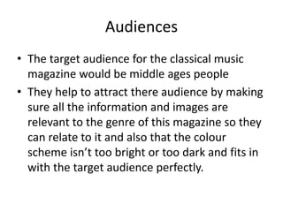 Audiences
• The target audience for the classical music
magazine would be middle ages people
• They help to attract there audience by making
sure all the information and images are
relevant to the genre of this magazine so they
can relate to it and also that the colour
scheme isn’t too bright or too dark and fits in
with the target audience perfectly.

 