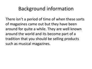 Background information
There isn’t a period of time of when these sorts
of magazines came out but they have been
around for quite a while. They are well known
around the world and its become part of a
tradition that you should be selling products
such as musical magazines.

 