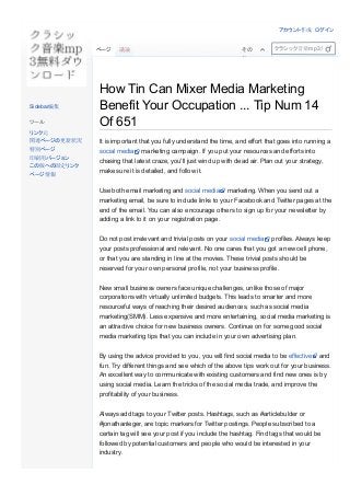 How Tin Can Mixer Media Marketing
Benefit Your Occupation ... Tip Num 14
Of 651
 
It is important that you fully understand the time, and effort that goes into running a
social media  marketing campaign. If you put your resources and efforts into
chasing that latest craze, you'll just wind up with dead air. Plan out your strategy,
make sure it is detailed, and follow it.
Use both email marketing and social media  marketing. When you send out a
marketing email, be sure to include links to your Facebook and Twitter pages at the
end of the email. You can also encourage others to sign up for your newsletter by
adding a link to it on your registration page.
Do not post irrelevant and trivial posts on your social media  profiles. Always keep
your posts professional and relevant. No one cares that you got a new cell phone,
or that you are standing in line at the movies. These trivial posts should be
reserved for your own personal profile, not your business profile.
New small business owners face unique challenges, unlike those of major
corporations with virtually unlimited budgets. This leads to smarter and more
resourceful ways of reaching their desired audiences, such as social media
marketing(SMM). Less expensive and more entertaining, social media marketing is
an attractive choice for new business owners. Continue on for some good social
media marketing tips that you can include in your own advertising plan.
By using the advice provided to you, you will find social media to be effective  and
fun. Try different things and see which of the above tips work out for your business.
An excellent way to communicate with existing customers and find new ones is by
using social media. Learn the tricks of the social media trade, and improve the
profitability of your business.
Always add tags to your Twitter posts. Hashtags, such as #articlebulder or
#jonathanleger, are topic markers for Twitter postings. People subscribed to a
certain tag will see your post if you include the hashtag. Find tags that would be
followed by potential customers and people who would be interested in your
industry. 
ページ 議論 その
他
クラシック音楽mp3無料ダウンロ
Sidebar編集
ツール
リンク元
関連ページの更新状況
特別ページ
印刷用バージョン
この版への固定リンク
ページ情報
アカウント作成 ログイン
 