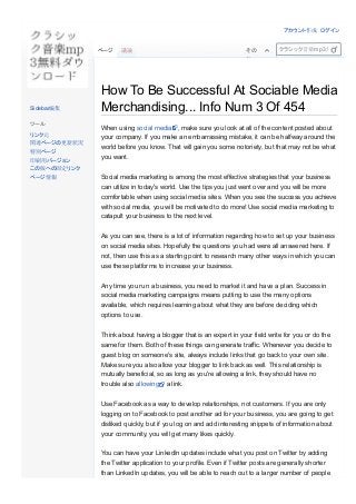 How To Be Successful At Sociable Media
Merchandising... Info Num 3 Of 454
 
When using social media , make sure you look at all of the content posted about
your company. If you make an embarrassing mistake, it can be halfway around the
world before you know. That will gain you some notoriety, but that may not be what
you want.
Social media marketing is among the most effective strategies that your business
can utilize in today's world. Use the tips you just went over and you will be more
comfortable when using social media sites. When you see the success you achieve
with social media, you will be motivated to do more! Use social media marketing to
catapult your business to the next level.
As you can see, there is a lot of information regarding how to set up your business
on social media sites. Hopefully the questions you had were all answered here. If
not, then use this as a starting point to research many other ways in which you can
use these platforms to increase your business.
Any time you run a business, you need to market it and have a plan. Success in
social media marketing campaigns means putting to use the many options
available, which requires learning about what they are before deciding which
options to use.
Think about having a blogger that is an expert in your field write for you or do the
same for them. Both of these things can generate traffic. Whenever you decide to
guest blog on someone's site, always include links that go back to your own site.
Make sure you also allow your blogger to link back as well. This relationship is
mutually beneficial, so as long as you're allowing a link, they should have no
trouble also allowing  a link.
Use Facebook as a way to develop relationships, not customers. If you are only
logging on to Facebook to post another ad for your business, you are going to get
disliked quickly, but if you log on and add interesting snippets of information about
your community, you will get many likes quickly. 
You can have your LinkedIn updates include what you post on Twitter by adding
the Twitter application to your profile. Even if Twitter posts are generally shorter
than LinkedIn updates, you will be able to reach out to a larger number of people
ページ 議論 その
他
クラシック音楽mp3無料ダウンロ
Sidebar編集
ツール
リンク元
関連ページの更新状況
特別ページ
印刷用バージョン
この版への固定リンク
ページ情報
アカウント作成 ログイン
 