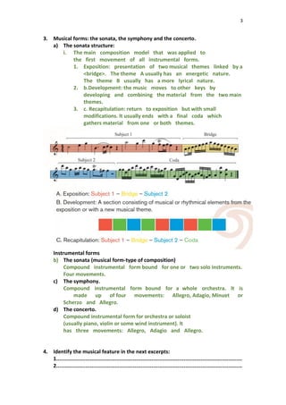 3
3. Musical forms: the sonata, the symphony and the concerto.
a) The sonata structure:
i. The main composition model that was applied to
the first movement of all instrumental forms.
1. Exposition: presentation of two musical themes linked by a
<bridge>. The theme A usually has an energetic nature.
The theme B usually has a more lyrical nature.
2. b.Development: the music moves to other keys by
developing and combining the material from the two main
themes.
3. c. Recapitulation: return to exposition but with small
modifications. lt usually ends with a final coda which
gathers material from one or both themes.
Instrumental forms
b) The sonata (musical form-type of composition)
Compound instrumental form bound for one or two solo instruments.
Four movements.
c) The symphony.
Compound instrumental form bound for a whole orchestra. lt is
made up of four movements: Allegro, Adagio, Minuet or
Scherzo and Allegro.
d) The concerto.
Compound instrumental form for orchestra or soloist
(usually piano, violin or some wind instrument). lt
has three movements: Allegro, Adagio and Allegro.
4. Identify the musical feature in the next excerpts:
1.........................................................................................................................
2.........................................................................................................................
 