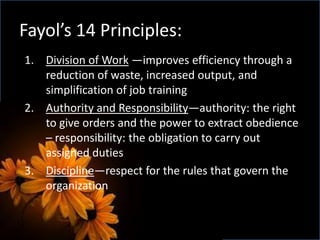 Fayol’s 14 Principles:
1. Division of Work —improves efficiency through a
reduction of waste, increased output, and
simplification of job training
2. Authority and Responsibility—authority: the right
to give orders and the power to extract obedience
– responsibility: the obligation to carry out
assigned duties
3. Discipline—respect for the rules that govern the
organization
 