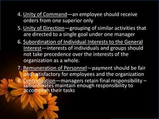 4. Unity of Command—an employee should receive
orders from one superior only
5. Unity of Direction—grouping of similar activities that
are directed to a single goal under one manager
6. Subordination of Individual Interests to the General
Interest—interests of individuals and groups should
not take precedence over the interests of the
organization as a whole.
7. Remuneration of Personnel—payment should be fair
and satisfactory for employees and the organization
8. Centralization—managers retain final responsibility –
subordinates maintain enough responsibility to
accomplish their tasks
 