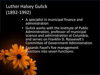 Luther Halsey Gulick
(1892-1992)
• A specialist in municipal finance and
administration
• Gulick works with the Institute of Public
Administration, professor of municipal
science and administration at Columbia,
and serves on Franklin D. Roosevelt’s
Committee of Government Administration
• Expands Fayol’s five management
functions into seven functions:
 