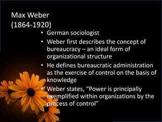 Max Weber
(1864-1920)
• German sociologist
• Weber first describes the concept of
bureaucracy – an ideal form of
organizational structure
• He defines bureaucratic administration
as the exercise of control on the basis of
knowledge
• Weber states, “Power is principally
exemplified within organizations by the
process of control”
 