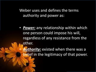 Weber uses and defines the terms
authority and power as:
• Power: any relationship within which
one person could impose his will,
regardless of any resistance from the
other.
• Authority: existed when there was a
belief in the legitimacy of that power.
 