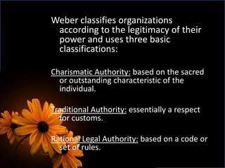 Weber classifies organizations
according to the legitimacy of their
power and uses three basic
classifications:
Charismatic Authority: based on the sacred
or outstanding characteristic of the
individual.
Traditional Authority: essentially a respect
for customs.
Rational Legal Authority: based on a code or
set of rules.
 