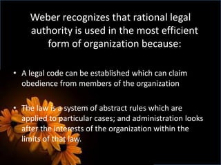 Weber recognizes that rational legal
authority is used in the most efficient
form of organization because:
• A legal code can be established which can claim
obedience from members of the organization
• The law is a system of abstract rules which are
applied to particular cases; and administration looks
after the interests of the organization within the
limits of that law.
 