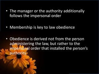 • The manager or the authority additionally
follows the impersonal order
• Membership is key to law obedience
• Obedience is derived not from the person
administering the law, but rather to the
impersonal order that installed the person’s
authority
 