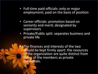 • Full-time paid officials: only or major
employment; paid on the basis of position
• Career officials: promotion based on
seniority and merit; designated by
supervisors
• Private/Public split: separates business and
private life
• The finances and interests of the two
should be kept firmly apart: the resources
of the organization are quite distinct from
those of the members as private
individuals.
 