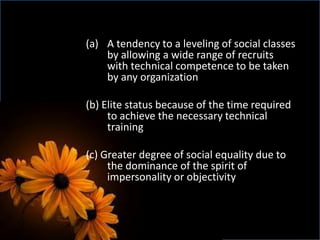 (a) A tendency to a leveling of social classes
by allowing a wide range of recruits
with technical competence to be taken
by any organization
(b) Elite status because of the time required
to achieve the necessary technical
training
(c) Greater degree of social equality due to
the dominance of the spirit of
impersonality or objectivity
 