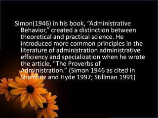 Simon(1946) in his book, “Administrative
Behavior,” created a distinction between
theoretical and practical science. He
introduced more common principles in the
literature of administration administrative
efficiency and specialization when he wrote
the article, "The Proverbs of
Administration.” (Simon 1946 as cited in
Shafffritz and Hyde 1997; Stillman 1991)
 