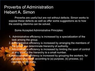 Proverbs are useful but are not without defects. Simon works to
expose these defects as well as offer some suggestions as to how
the existing dilemma can be solved.
Some Accepted Administrative Principles:
1. Administrative efficiency is increased by a specialization of the
task among the group.
2. Administrative efficiency is increased by arranging the members of
the group in a determinate hierarchy of authority.
3. Administrative efficiency is increased by limiting the span of control
at any point in the hierarchy to a small number.
4.Administrative efficiency is increased by grouping the workers, for
purposes of control, according to (a) purpose, (b) process, (c)
clientele, or (d) place.
Proverbs of Administration
Hebert A. Simon
 