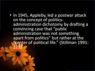 • in 1945, Appleby, led a postwar attack
on the concept of politics-
administration dichotomy by drafting a
convincing case that “public
administration was not something
apart from politics” but rather at the
“center of political life.” (Stillman 1991:
123)
 